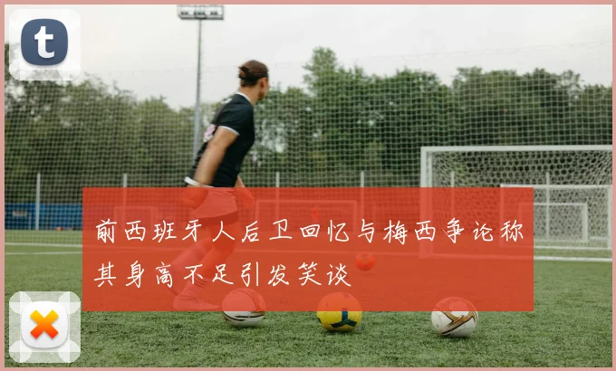前西班牙人后卫回忆与梅西争论称其身高不足引发笑谈