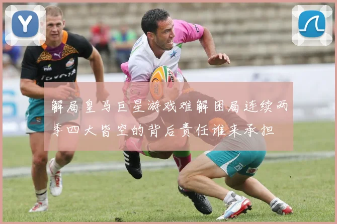 解局皇马巨星游戏难解困局连续两季四大皆空的背后责任谁来承担