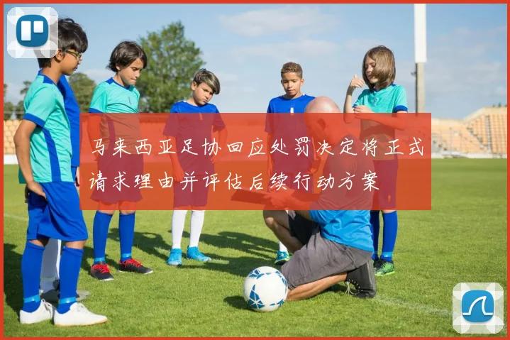 马来西亚足协回应处罚决定将正式请求理由并评估后续行动方案