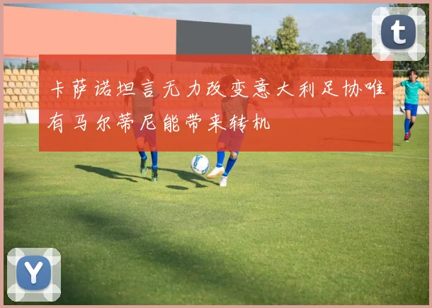 卡萨诺坦言无力改变意大利足协唯有马尔蒂尼能带来转机