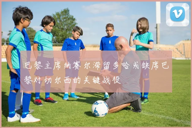 巴黎主席纳赛尔滞留多哈或缺席巴黎对切尔西的关键战役