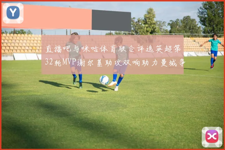 直播吧与咪咕体育联合评选英超第32轮MVP谢尔基助攻双响助力曼城争冠