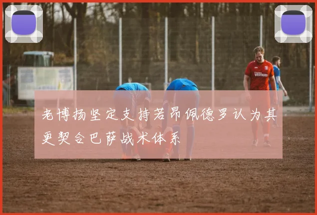 老博扬坚定支持若昂佩德罗认为其更契合巴萨战术体系