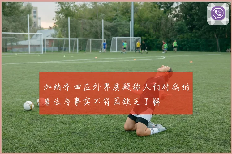 加纳乔回应外界质疑称人们对我的看法与事实不符因缺乏了解