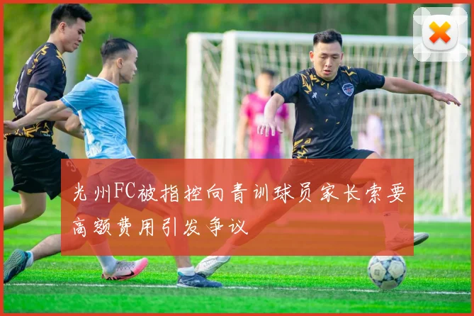 光州FC被指控向青训球员家长索要高额费用引发争议