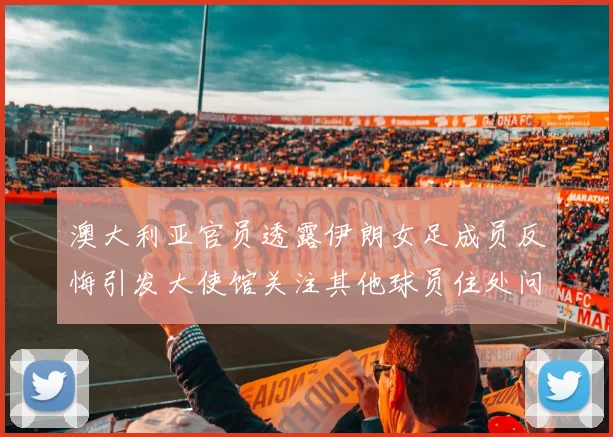 澳大利亚官员透露伊朗女足成员反悔引发大使馆关注其他球员住处问题