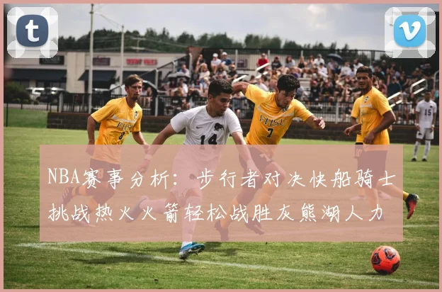 NBA赛事分析：步行者对决快船骑士挑战热火火箭轻松战胜灰熊湖人力克篮网